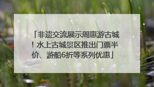 非遗交流展示周惠游古城！水上古城景区推出门票半价、游船6折等系列优惠