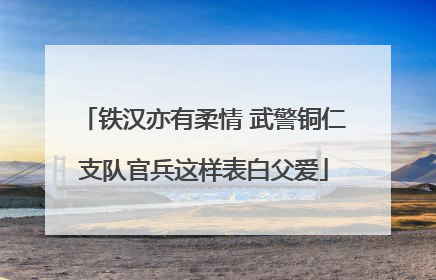 铁汉亦有柔情 武警铜仁支队官兵这样表白父爱