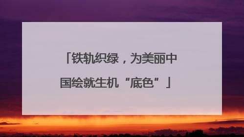 铁轨织绿，为美丽中国绘就生机“底色”