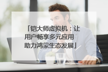 铠大师虚拟机：让用户畅享多元应用 助力鸿蒙生态发展