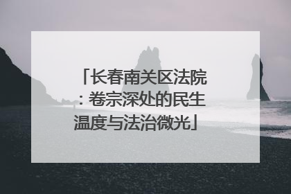 长春南关区法院：卷宗深处的民生温度与法治微光