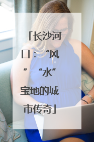 长沙河口：“风”“水”宝地的城市传奇