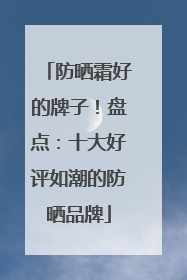 防晒霜好的牌子！盘点：十大好评如潮的防晒品牌
