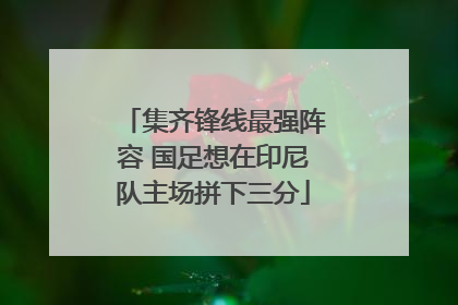 集齐锋线最强阵容 国足想在印尼队主场拼下三分