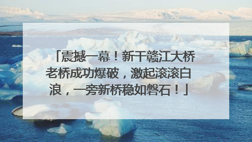 震撼一幕！新干赣江大桥老桥成功爆破，激起滚滚白浪，一旁新桥稳如磐石！