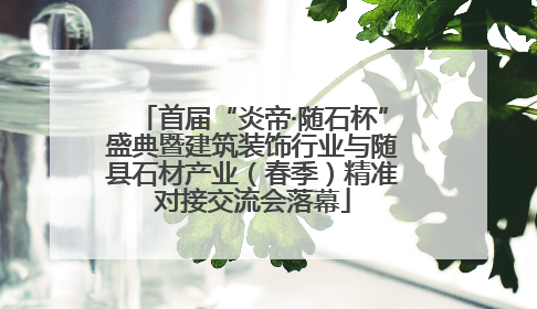 首届“炎帝·随石杯”盛典暨建筑装饰行业与随县石材产业（春季）精准对接交流会落幕