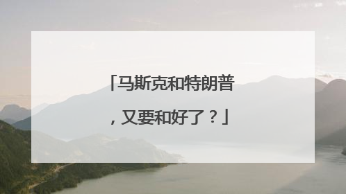 马斯克和特朗普，又要和好了？