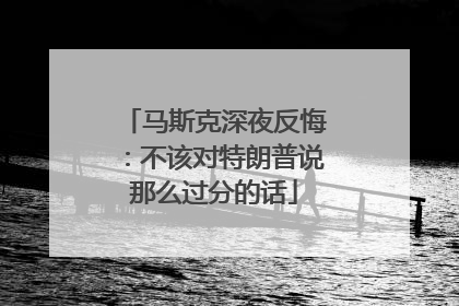 马斯克深夜反悔：不该对特朗普说那么过分的话
