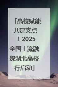 高校赋能 共建支点！2025全国主流融媒湖北高校行启动