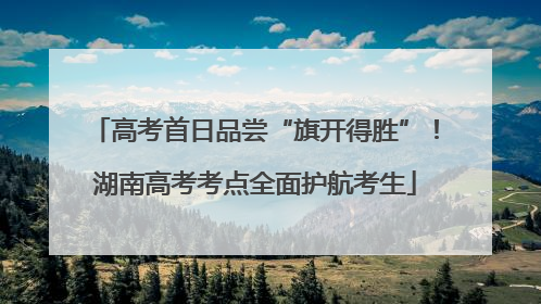 高考首日品尝“旗开得胜”！湖南高考考点全面护航考生