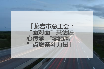 龙岩市总工会：“面对面”共话匠心传承 “零距离”点燃奋斗力量