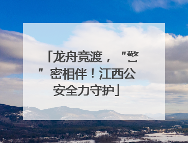 龙舟竞渡，“警”密相伴！江西公安全力守护