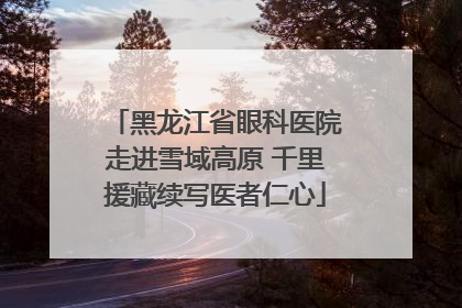 黑龙江省眼科医院走进雪域高原 千里援藏续写医者仁心