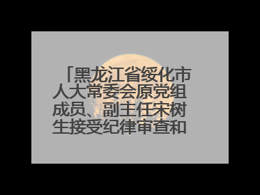 黑龙江省绥化市人大常委会原党组成员、副主任宋树生接受纪律审查和监察调查
