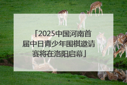2025中国河南首届中日青少年围棋邀请赛将在洛阳启幕