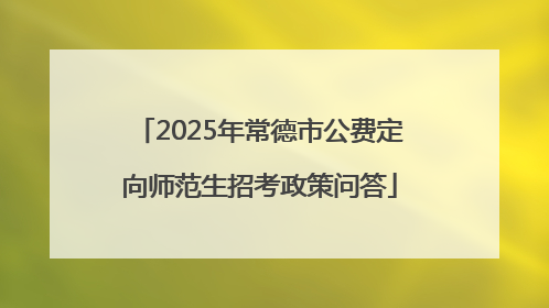 2025年常德市公费定向师范生招考政策问答