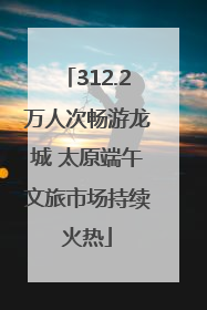 312.2万人次畅游龙城 太原端午文旅市场持续火热