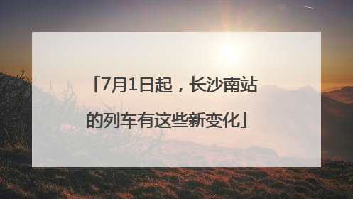 7月1日起，长沙南站的列车有这些新变化