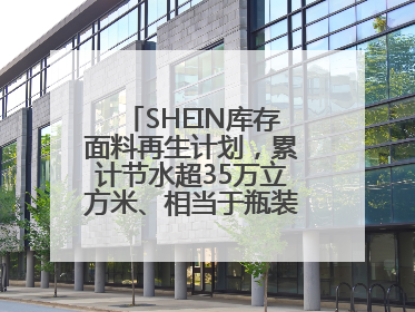SHEIN库存面料再生计划，累计节水超35万立方米、相当于瓶装水7亿瓶